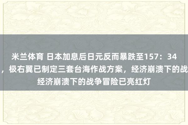 米兰体育 日本加息后日元反而暴跌至157：34年最惨崩盘背后，极右翼已制定三套台海作战方案，经济崩溃下的战争冒险已亮红灯
