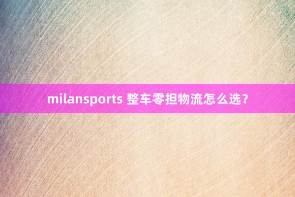 milansports 整车零担物流怎么选？