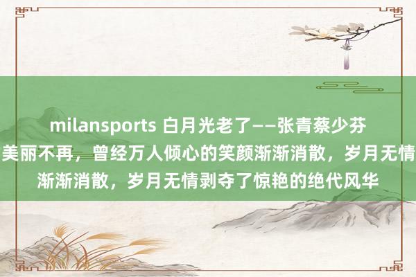 milansports 白月光老了——张青蔡少芬江珊刘雪华陈红王艳的美丽不再，曾经万人倾心的笑颜渐渐消散，岁月无情剥夺了惊艳的绝代风华