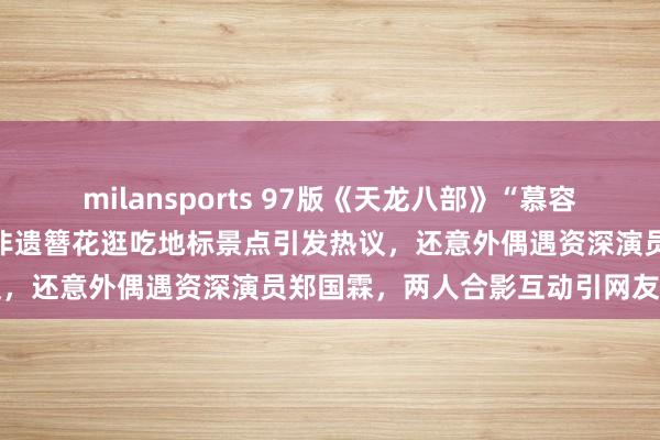 milansports 97版《天龙八部》“慕容复”李国麟打卡泉州，带着非遗簪花逛吃地标景点引发热议，还意外偶遇资深演员郑国霖，两人合影互动引网友关注