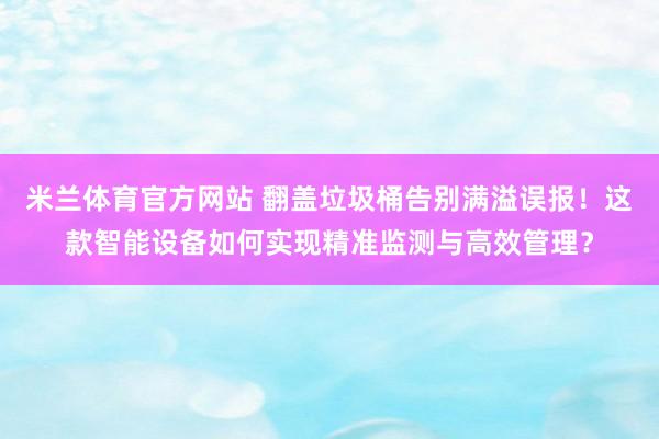 米兰体育官方网站 翻盖垃圾桶告别满溢误报！这款智能设备如何实现精准监测与高效管理？