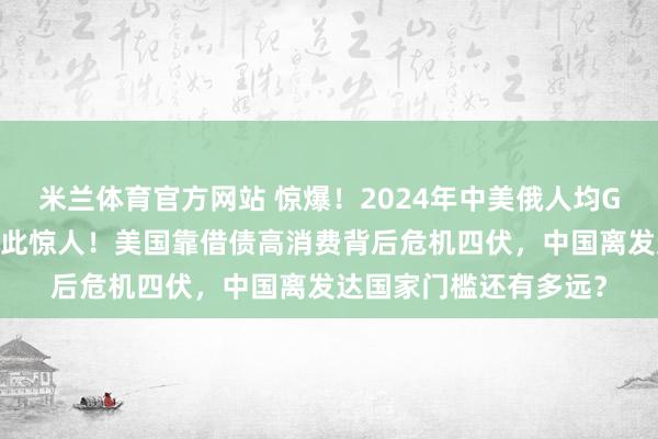 米兰体育官方网站 惊爆！2024年中美俄人均GDP大揭秘，差距竟如此惊人！美国靠借债高消费背后危机四伏，中国离发达国家门槛还有多远？