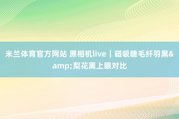 米兰体育官方网站 原相机live｜磁吸睫毛纤羽黑&梨花黑上眼对比