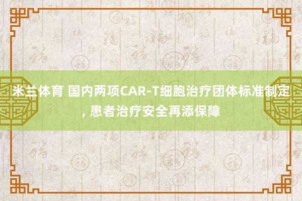 米兰体育 国内两项CAR-T细胞治疗团体标准制定， 患者治疗安全再添保障