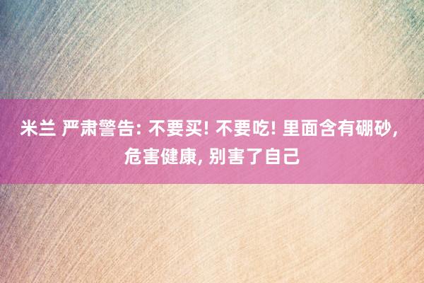 米兰 严肃警告: 不要买! 不要吃! 里面含有硼砂， 危害健康， 别害了自己