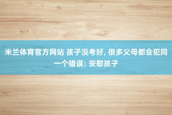 米兰体育官方网站 孩子没考好， 很多父母都会犯同一个错误: 安慰孩子