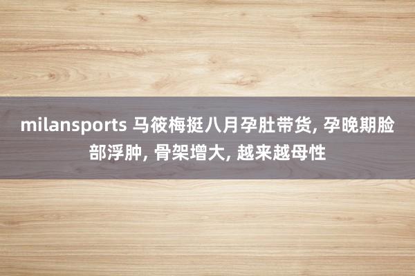 milansports 马筱梅挺八月孕肚带货， 孕晚期脸部浮肿， 骨架增大， 越来越母性