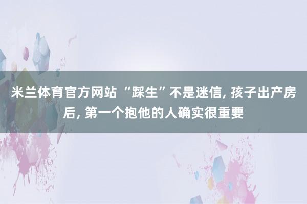 米兰体育官方网站 “踩生”不是迷信， 孩子出产房后， 第一个抱他的人确实很重要