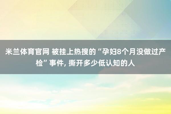米兰体育官网 被挂上热搜的“孕妇8个月没做过产检”事件， 撕开多少低认知的人