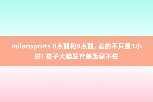 milansports 8点醒和9点醒， 差的不只是1小时! 孩子大脑发育差距藏不住