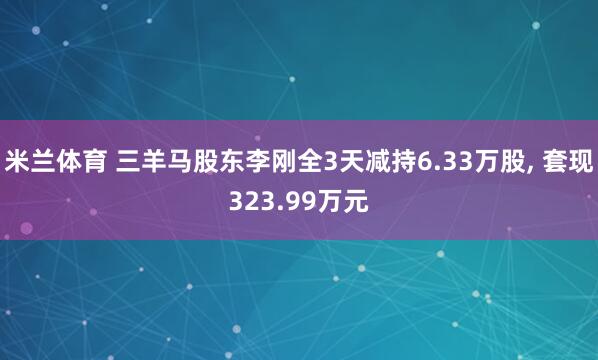 米兰体育 三羊马股东李刚全3天减持6.33万股， 套现323.99万元