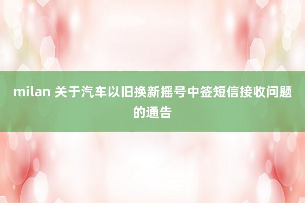 milan 关于汽车以旧换新摇号中签短信接收问题的通告
