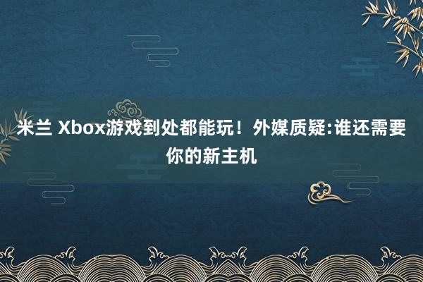 米兰 Xbox游戏到处都能玩！外媒质疑:谁还需要你的新主机