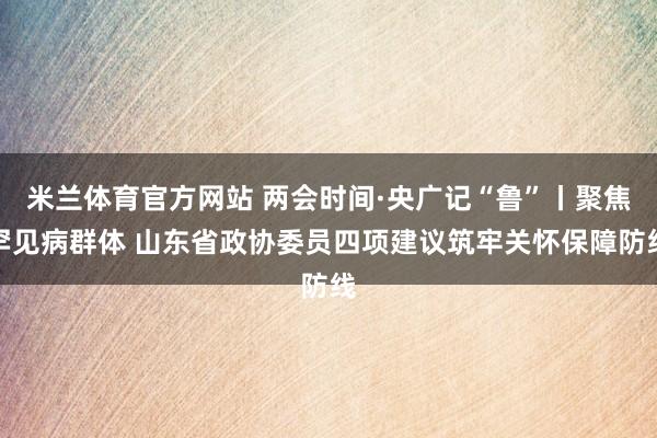 米兰体育官方网站 两会时间·央广记“鲁”丨聚焦罕见病群体 山东省政协委员四项建议筑牢关怀保障防线