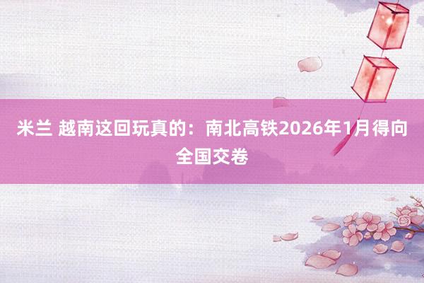 米兰 越南这回玩真的：南北高铁2026年1月得向全国交卷