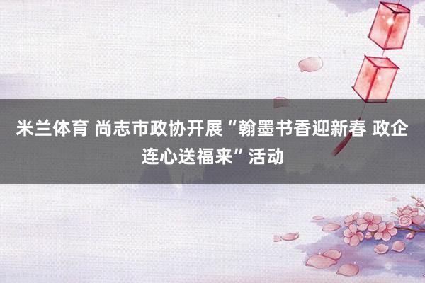 米兰体育 尚志市政协开展“翰墨书香迎新春 政企连心送福来”活动
