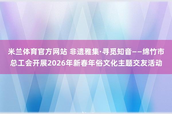 米兰体育官方网站 非遗雅集·寻觅知音——绵竹市总工会开展2026年新春年俗文化主题交友活动