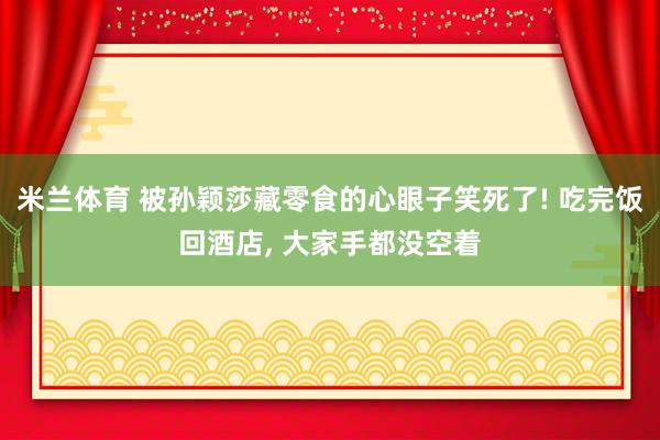 米兰体育 被孙颖莎藏零食的心眼子笑死了! 吃完饭回酒店， 大家手都没空着