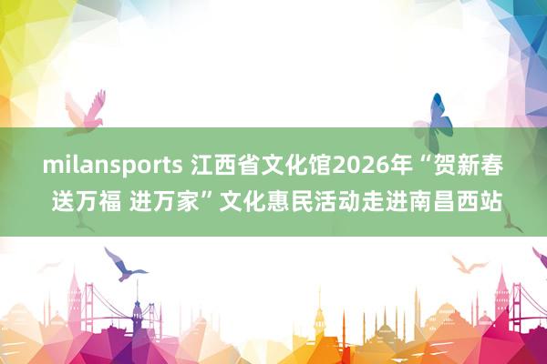 milansports 江西省文化馆2026年“贺新春 送万福 进万家”文化惠民活动走进南昌西站