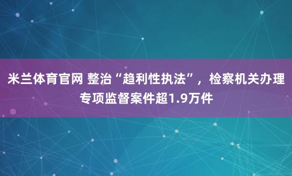 米兰体育官网 整治“趋利性执法”，检察机关办理专项监督案件超1.9万件