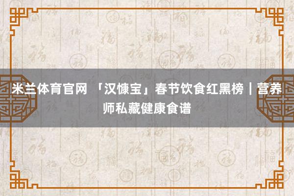 米兰体育官网 「汉慷宝」春节饮食红黑榜｜营养师私藏健康食谱