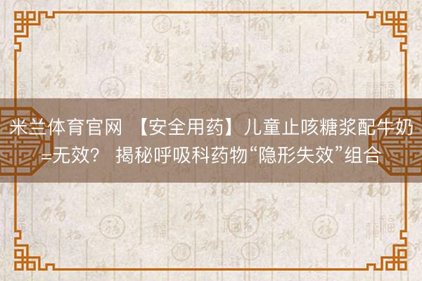 米兰体育官网 【安全用药】儿童止咳糖浆配牛奶=无效？ 揭秘呼吸科药物“隐形失效”组合
