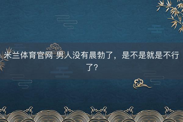 米兰体育官网 男人没有晨勃了，是不是就是不行了?