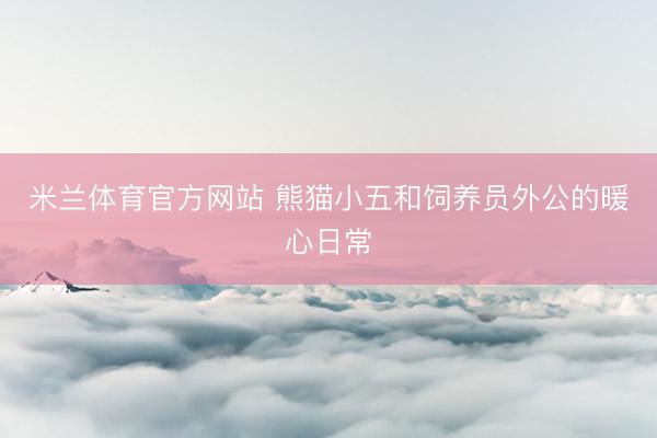 米兰体育官方网站 熊猫小五和饲养员外公的暖心日常