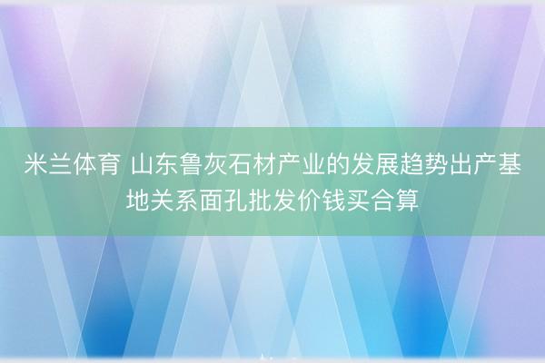 米兰体育 山东鲁灰石材产业的发展趋势出产基地关系面孔批发价钱买合算