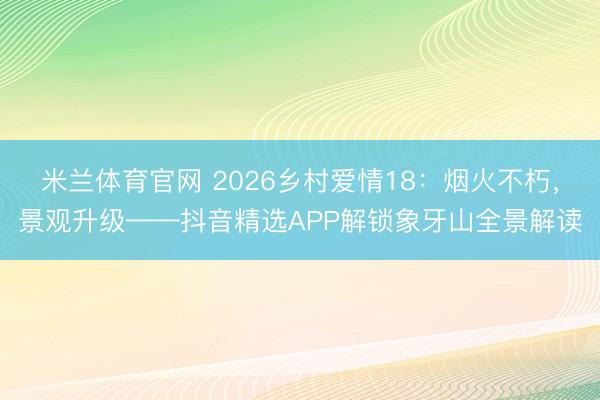 米兰体育官网 2026乡村爱情18：烟火不朽，景观升级——抖音精选APP解锁象牙山全景解读
