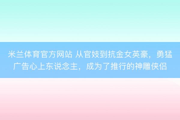 米兰体育官方网站 从官妓到抗金女英豪,勇猛广告心上东说念主,成为了推行的神雕侠侣
