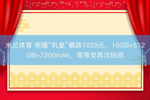 米兰体育 荣耀“机皇”暴跌1029元,16GB+512GB+7200mAh,等等党再次班师