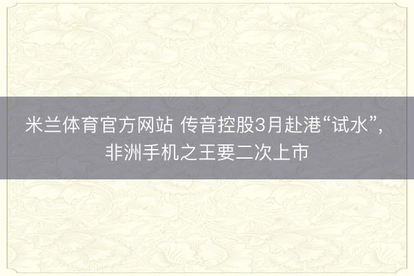 米兰体育官方网站 传音控股3月赴港“试水”， 非洲手机之王要二次上市
