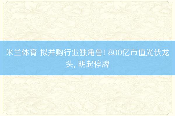 米兰体育 拟并购行业独角兽! 800亿市值光伏龙头, 明起停牌