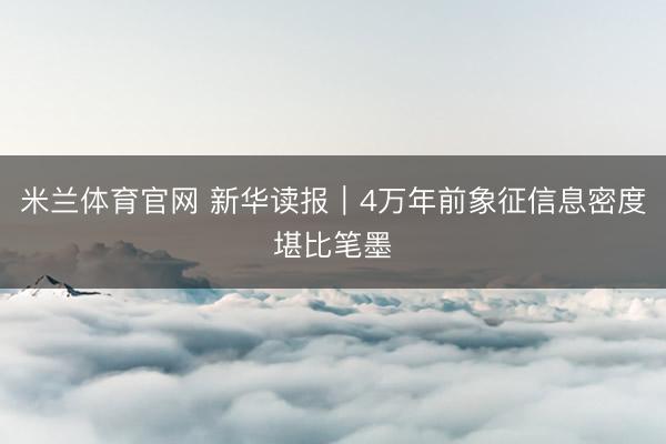 米兰体育官网 新华读报｜4万年前象征信息密度堪比笔墨