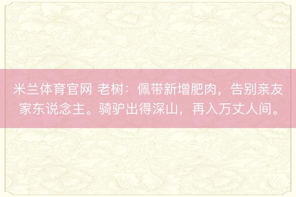 米兰体育官网 老树：佩带新增肥肉，告别亲友家东说念主。骑驴出得深山，再入万丈人间。
